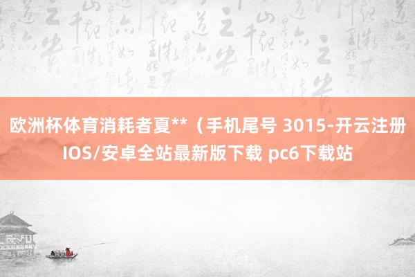欧洲杯体育消耗者夏**（手机尾号 3015-开云注册IOS/安卓全站最新版下载 pc6下载站