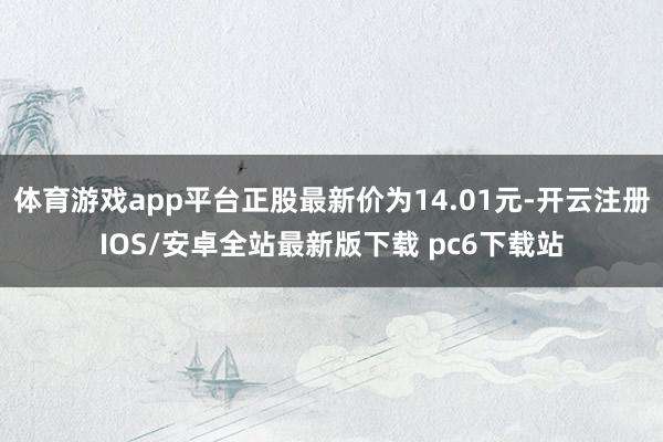 体育游戏app平台正股最新价为14.01元-开云注册IOS/安卓全站最新版下载 pc6下载站