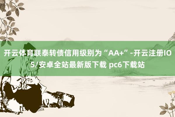 开云体育联泰转债信用级别为“AA+”-开云注册IOS/安卓全站最新版下载 pc6下载站