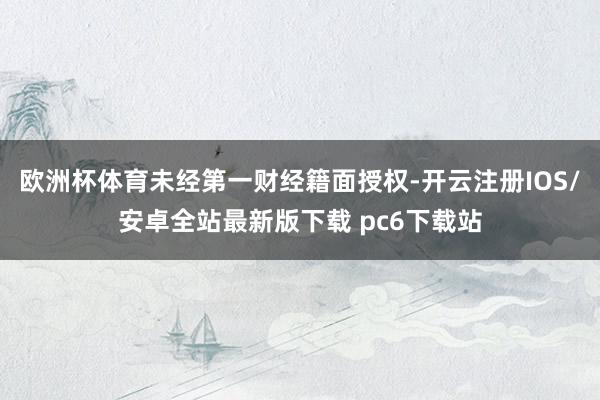 欧洲杯体育未经第一财经籍面授权-开云注册IOS/安卓全站最新版下载 pc6下载站