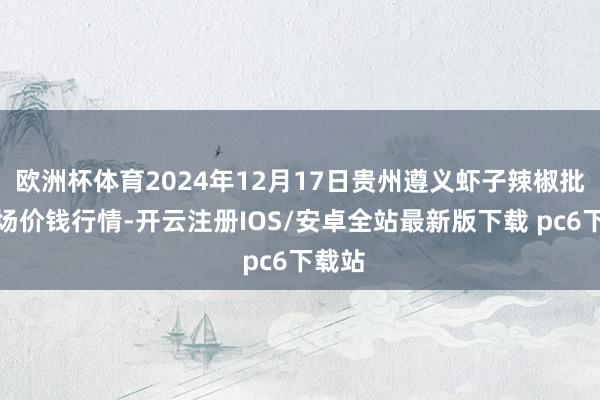 欧洲杯体育2024年12月17日贵州遵义虾子辣椒批发商场价钱行情-开云注册IOS/安卓全站最新版下载 pc6下载站