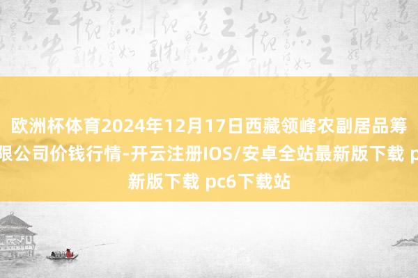 欧洲杯体育2024年12月17日西藏领峰农副居品筹谋措置有限公司价钱行情-开云注册IOS/安卓全站最新版下载 pc6下载站