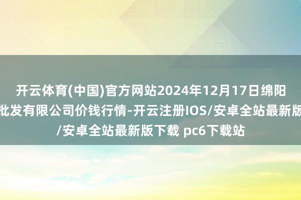 开云体育(中国)官方网站2024年12月17日绵阳市高水农副居品批发有限公司价钱行情-开云注册IOS/安卓全站最新版下载 pc6下载站