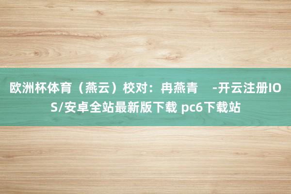 欧洲杯体育（燕云）校对：冉燕青    -开云注册IOS/安卓全站最新版下载 pc6下载站