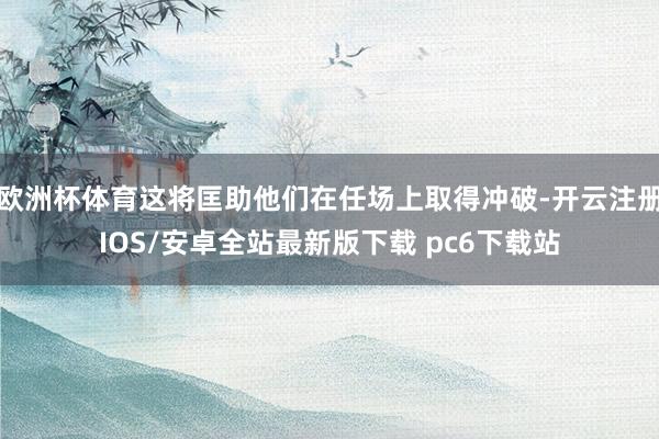 欧洲杯体育这将匡助他们在任场上取得冲破-开云注册IOS/安卓全站最新版下载 pc6下载站