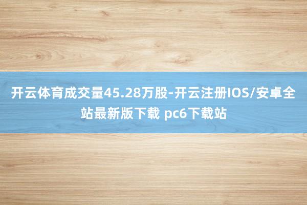 开云体育成交量45.28万股-开云注册IOS/安卓全站最新版下载 pc6下载站
