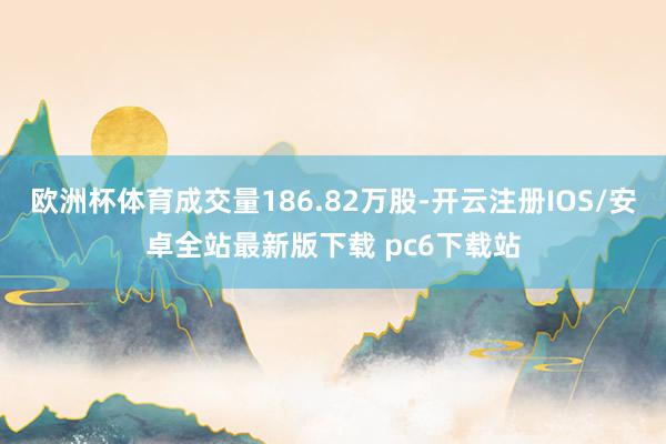 欧洲杯体育成交量186.82万股-开云注册IOS/安卓全站最新版下载 pc6下载站