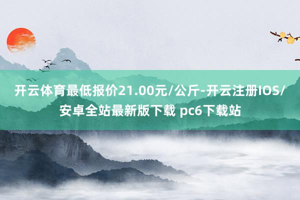 开云体育最低报价21.00元/公斤-开云注册IOS/安卓全站最新版下载 pc6下载站