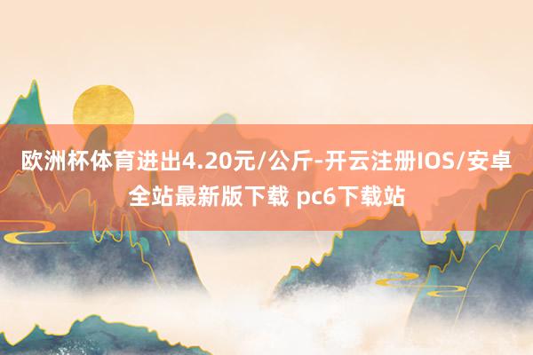欧洲杯体育进出4.20元/公斤-开云注册IOS/安卓全站最新版下载 pc6下载站