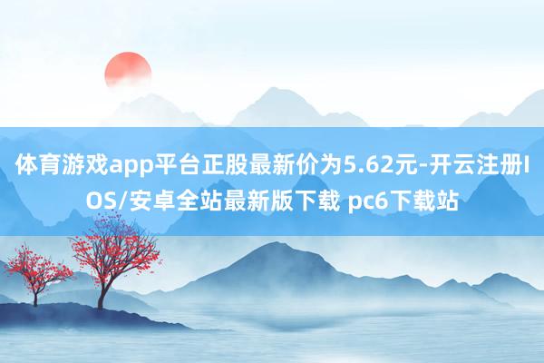 体育游戏app平台正股最新价为5.62元-开云注册IOS/安卓全站最新版下载 pc6下载站