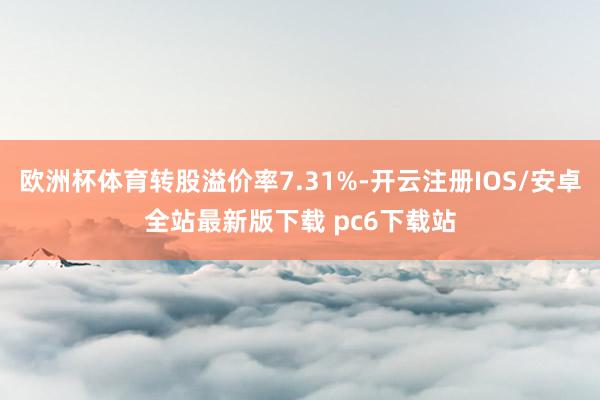 欧洲杯体育转股溢价率7.31%-开云注册IOS/安卓全站最新版下载 pc6下载站