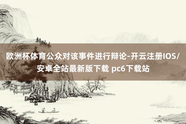 欧洲杯体育公众对该事件进行辩论-开云注册IOS/安卓全站最新版下载 pc6下载站