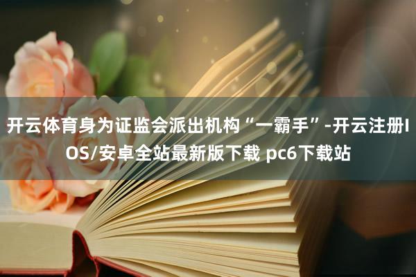 开云体育身为证监会派出机构“一霸手”-开云注册IOS/安卓全站最新版下载 pc6下载站