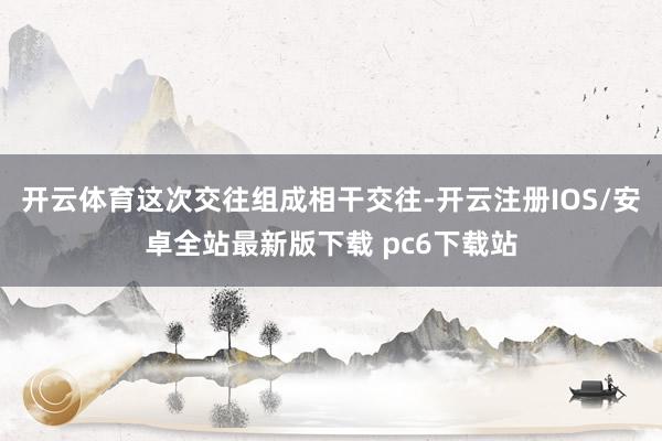 开云体育这次交往组成相干交往-开云注册IOS/安卓全站最新版下载 pc6下载站