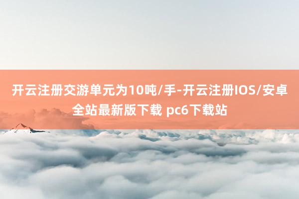 开云注册交游单元为10吨/手-开云注册IOS/安卓全站最新版下载 pc6下载站