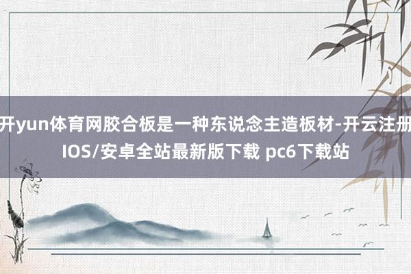 开yun体育网胶合板是一种东说念主造板材-开云注册IOS/安卓全站最新版下载 pc6下载站