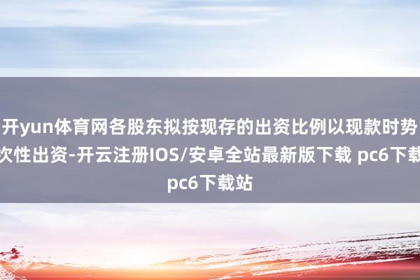 开yun体育网各股东拟按现存的出资比例以现款时势一次性出资-开云注册IOS/安卓全站最新版下载 pc6下载站