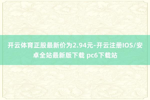 开云体育正股最新价为2.94元-开云注册IOS/安卓全站最新版下载 pc6下载站