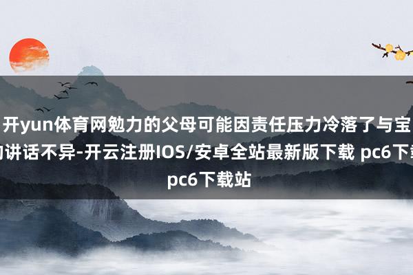 开yun体育网勉力的父母可能因责任压力冷落了与宝宝的讲话不异-开云注册IOS/安卓全站最新版下载 pc6下载站