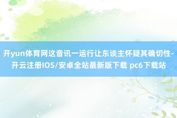 开yun体育网这音讯一运行让东谈主怀疑其确切性-开云注册IOS/安卓全站最新版下载 pc6下载站