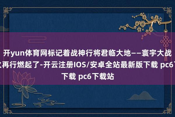 开yun体育网标记着战神行将君临大地——寰宇大战的战火再行燃起了-开云注册IOS/安卓全站最新版下载 pc6下载站