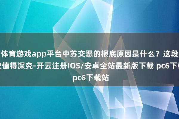 体育游戏app平台中苏交恶的根底原因是什么？这段历史值得深究-开云注册IOS/安卓全站最新版下载 pc6下载站