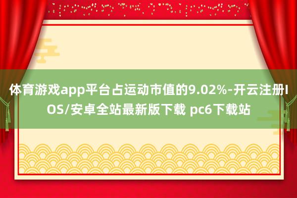体育游戏app平台占运动市值的9.02%-开云注册IOS/安卓全站最新版下载 pc6下载站