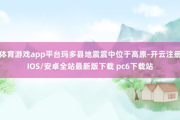 体育游戏app平台玛多县地震震中位于高原-开云注册IOS/安卓全站最新版下载 pc6下载站