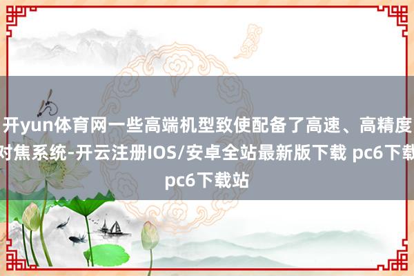开yun体育网一些高端机型致使配备了高速、高精度的对焦系统-开云注册IOS/安卓全站最新版下载 pc6下载站