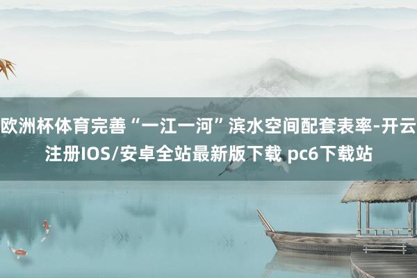 欧洲杯体育完善“一江一河”滨水空间配套表率-开云注册IOS/安卓全站最新版下载 pc6下载站