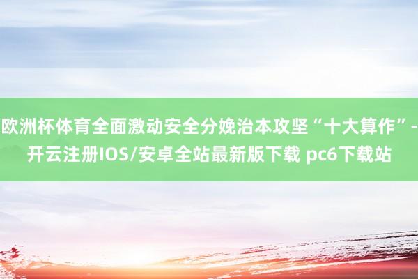 欧洲杯体育全面激动安全分娩治本攻坚“十大算作”-开云注册IOS/安卓全站最新版下载 pc6下载站