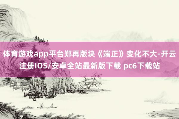 体育游戏app平台郑再版块《端正》变化不大-开云注册IOS/安卓全站最新版下载 pc6下载站