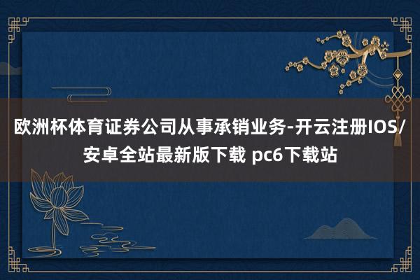 欧洲杯体育证券公司从事承销业务-开云注册IOS/安卓全站最新版下载 pc6下载站