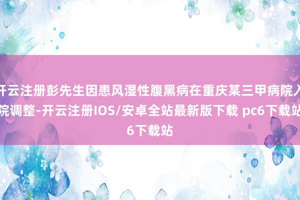 开云注册彭先生因患风湿性腹黑病在重庆某三甲病院入院调整-开云注册IOS/安卓全站最新版下载 pc6下载站