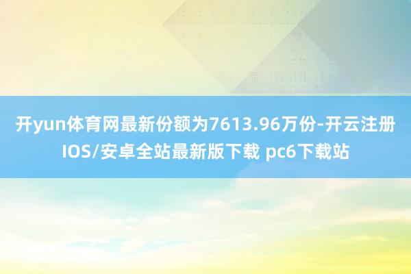 开yun体育网最新份额为7613.96万份-开云注册IOS/安卓全站最新版下载 pc6下载站