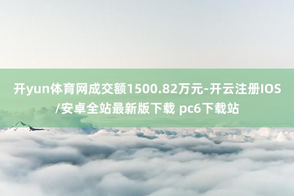 开yun体育网成交额1500.82万元-开云注册IOS/安卓全站最新版下载 pc6下载站
