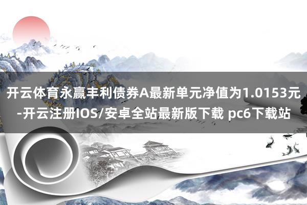开云体育永赢丰利债券A最新单元净值为1.0153元-开云注册IOS/安卓全站最新版下载 pc6下载站