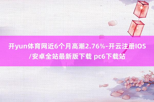 开yun体育网近6个月高潮2.76%-开云注册IOS/安卓全站最新版下载 pc6下载站