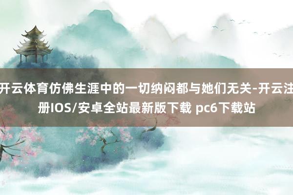 开云体育仿佛生涯中的一切纳闷都与她们无关-开云注册IOS/安卓全站最新版下载 pc6下载站
