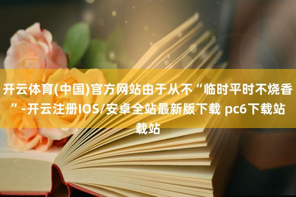 开云体育(中国)官方网站由于从不“临时平时不烧香”-开云注册IOS/安卓全站最新版下载 pc6下载站