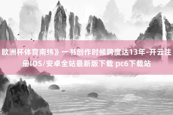 欧洲杯体育南纬》一书创作时候跨度达13年-开云注册IOS/安卓全站最新版下载 pc6下载站