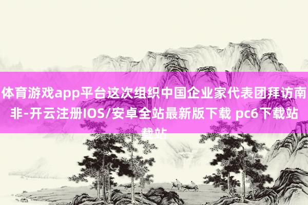 体育游戏app平台这次组织中国企业家代表团拜访南非-开云注册IOS/安卓全站最新版下载 pc6下载站