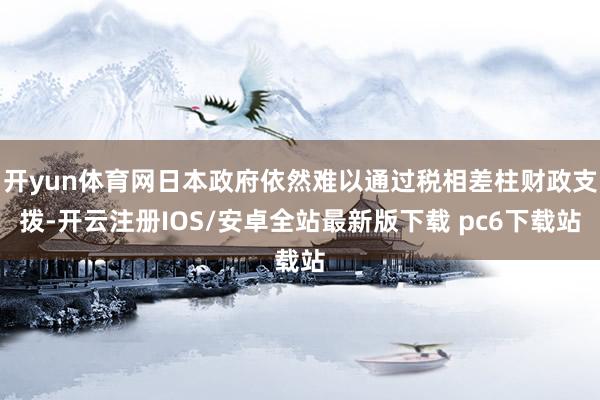 开yun体育网日本政府依然难以通过税相差柱财政支拨-开云注册IOS/安卓全站最新版下载 pc6下载站