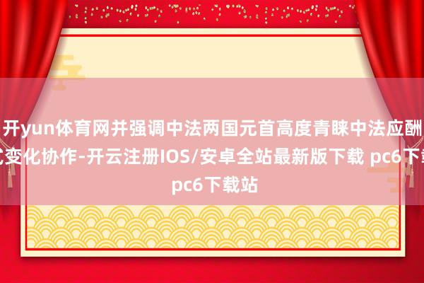 开yun体育网并强调中法两国元首高度青睐中法应酬花式变化协作-开云注册IOS/安卓全站最新版下载 pc6下载站