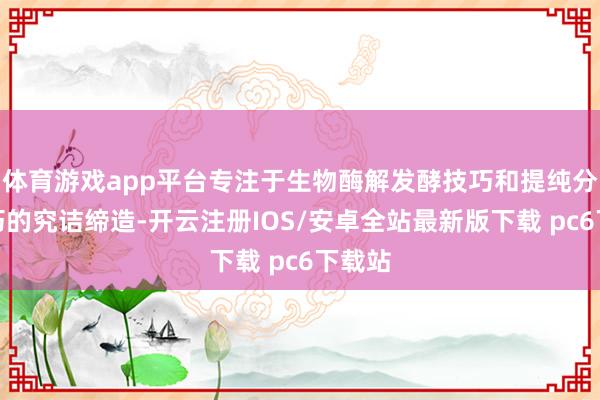 体育游戏app平台专注于生物酶解发酵技巧和提纯分散技巧的究诘缔造-开云注册IOS/安卓全站最新版下载 pc6下载站