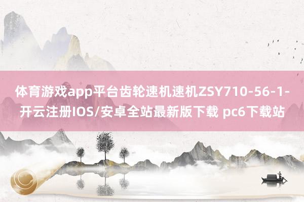 体育游戏app平台齿轮速机速机ZSY710-56-1-开云注册IOS/安卓全站最新版下载 pc6下载站