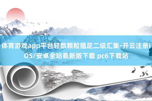 体育游戏app平台轻飘颗粒插足二级汇集-开云注册IOS/安卓全站最新版下载 pc6下载站