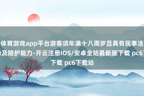 体育游戏app平台游客须年满十八周岁且具有民事活动能力及陪护能力-开云注册IOS/安卓全站最新版下载 pc6下载站