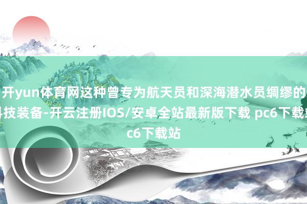 开yun体育网这种曾专为航天员和深海潜水员绸缪的科技装备-开云注册IOS/安卓全站最新版下载 pc6下载站