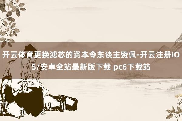 开云体育更换滤芯的资本令东谈主赞佩-开云注册IOS/安卓全站最新版下载 pc6下载站